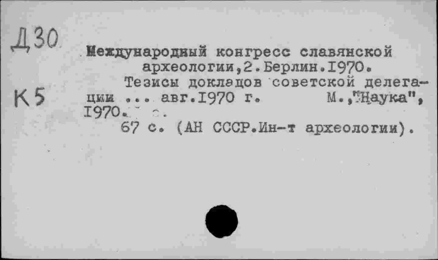 ﻿ДЗО
К5
Международный конгресс славянской археологии,2.Берлин.1970.
Тезисы докладов советской делегации ... авг.1970 г.	М.,*?Наука”,
1970.- с.
6? о. (АН СССР.Ин-т археологии).